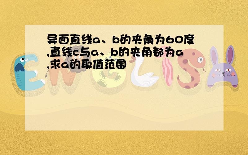 异面直线a、b的夹角为60度,直线c与a、b的夹角都为a,求a的取值范围