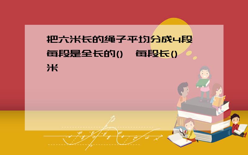 把六米长的绳子平均分成4段,每段是全长的(),每段长()米