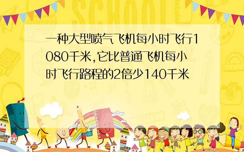 一种大型喷气飞机每小时飞行1080千米,它比普通飞机每小时飞行路程的2倍少140千米