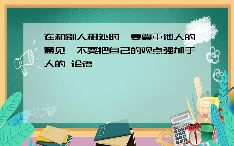 在和别人相处时,要尊重他人的意见,不要把自己的观点强加于人的 论语