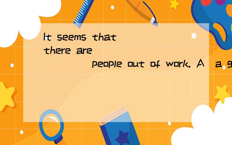 It seems that there are ________ people out of work. A．a goo