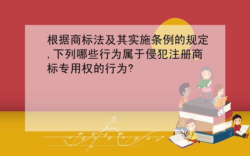 根据商标法及其实施条例的规定,下列哪些行为属于侵犯注册商标专用权的行为?