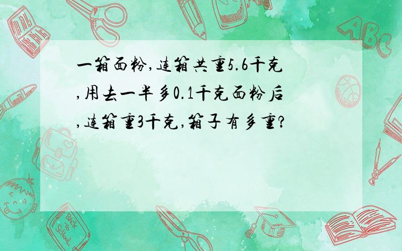 一箱面粉,连箱共重5.6千克,用去一半多0.1千克面粉后,连箱重3千克,箱子有多重?