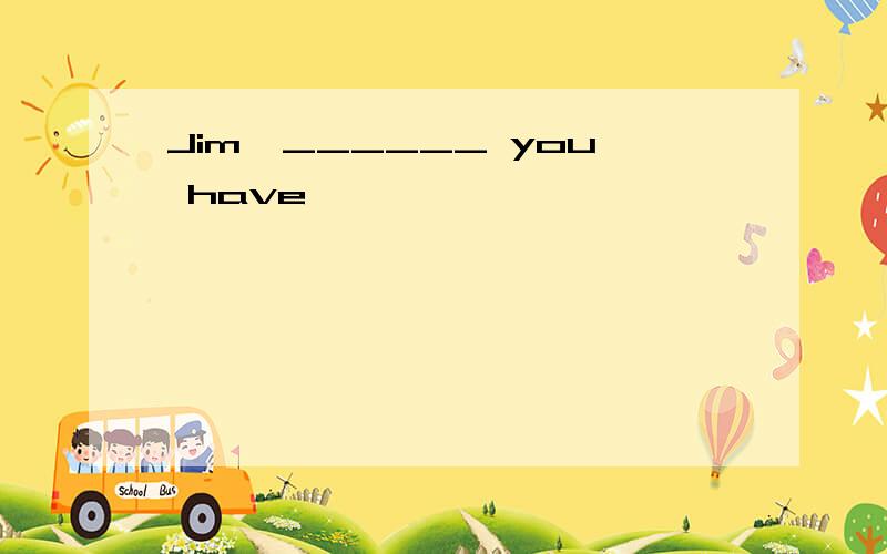 Jim,______ you have