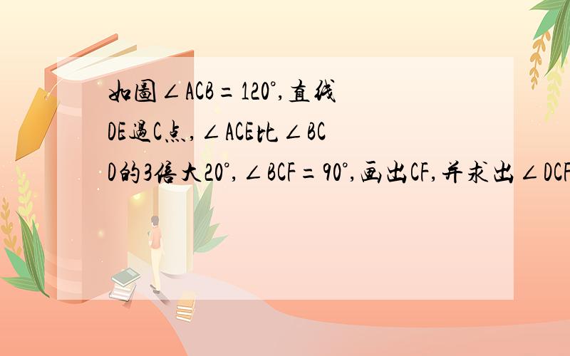 如图∠ACB=120°,直线DE过C点,∠ACE比∠BCD的3倍大20°,∠BCF=90°,画出CF,并求出∠DCF的度