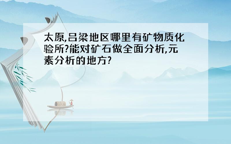 太原,吕梁地区哪里有矿物质化验所?能对矿石做全面分析,元素分析的地方?