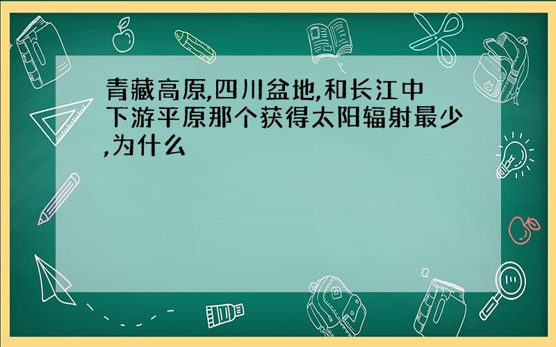 青藏高原,四川盆地,和长江中下游平原那个获得太阳辐射最少,为什么