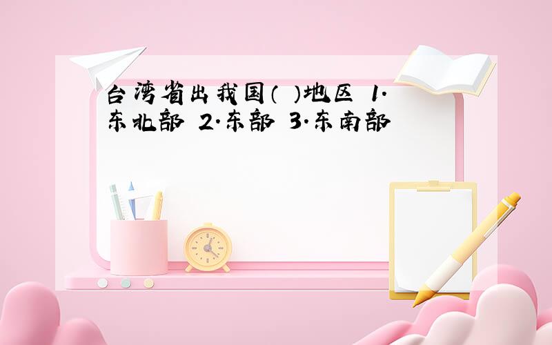 台湾省出我国（ ）地区 1.东北部 2.东部 3.东南部