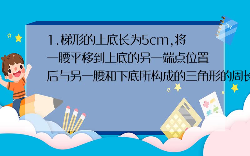 1.梯形的上底长为5cm,将一腰平移到上底的另一端点位置后与另一腰和下底所构成的三角形的周长为20cm,那么梯形的周长为