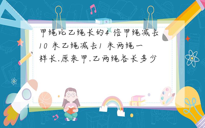 甲绳比乙绳长的4 倍甲绳减去10 米乙绳减去1 米两绳一样长.原来甲.乙两绳各长多少