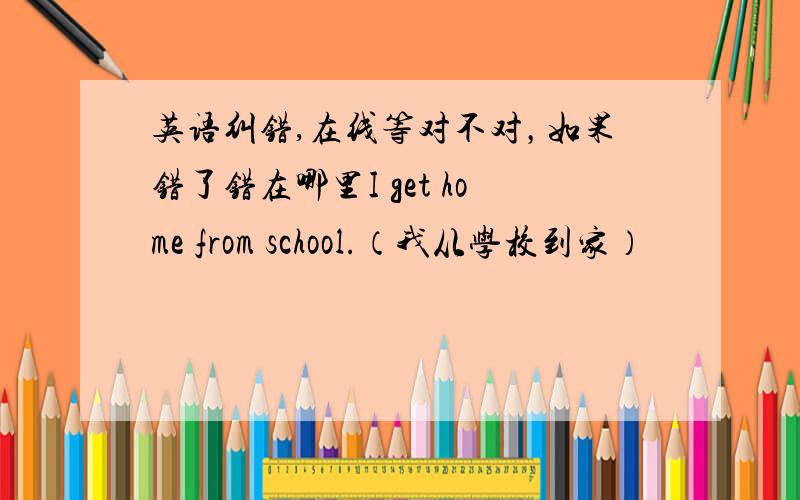 英语纠错,在线等对不对，如果错了错在哪里I get home from school.（我从学校到家）