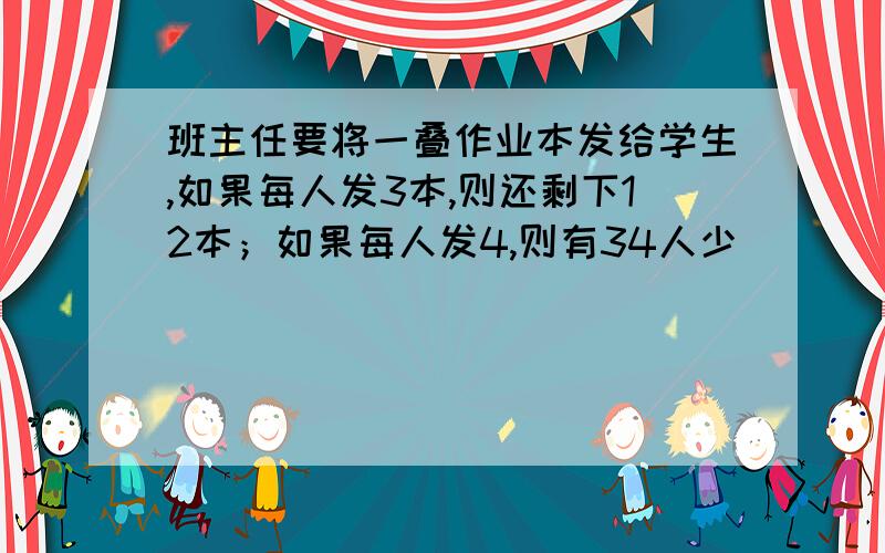 班主任要将一叠作业本发给学生,如果每人发3本,则还剩下12本；如果每人发4,则有34人少