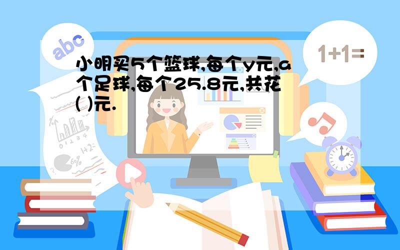 小明买5个篮球,每个y元,a个足球,每个25.8元,共花( )元.