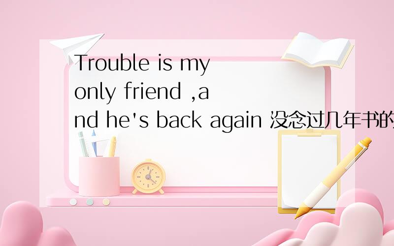 Trouble is my only friend ,and he's back again 没念过几年书的 ,求教