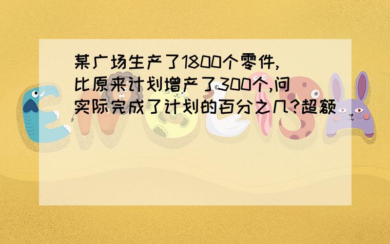 某广场生产了1800个零件,比原来计划增产了300个,问实际完成了计划的百分之几?超额