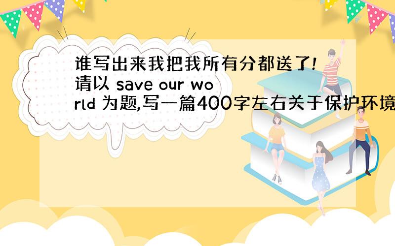 谁写出来我把我所有分都送了!请以 save our world 为题,写一篇400字左右关于保护环境的英语文章!