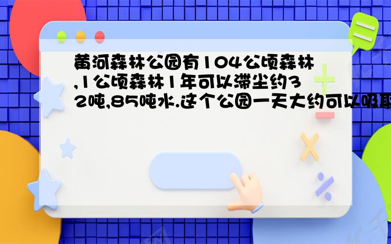 黄河森林公园有104公顷森林,1公顷森林1年可以滞尘约32吨,85吨水.这个公园一天大约可以吸取地下多少吨水?