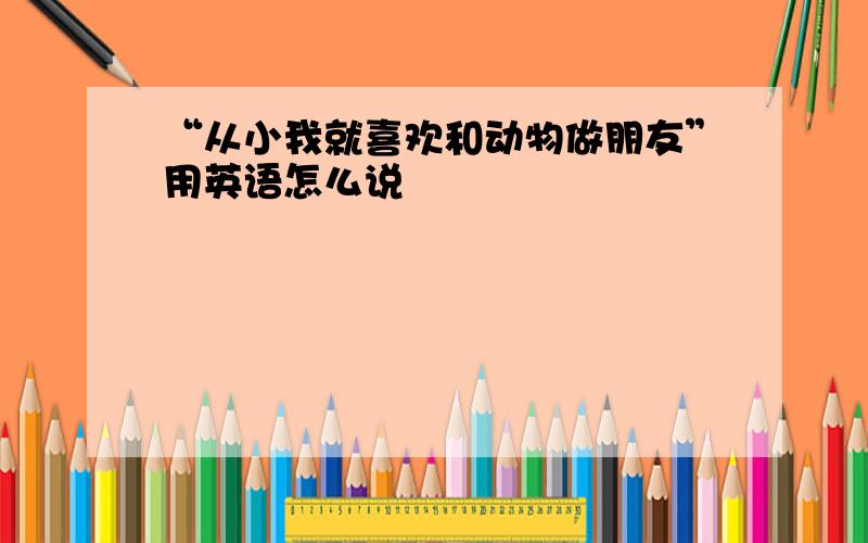 “从小我就喜欢和动物做朋友”用英语怎么说