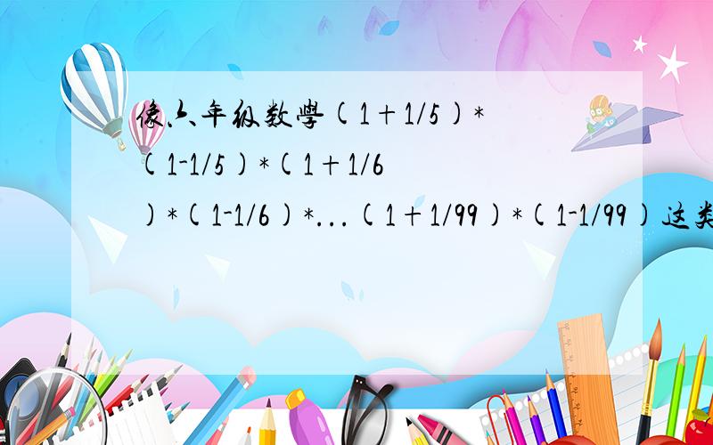 像六年级数学(1+1/5)*(1-1/5)*(1+1/6)*(1-1/6)*...(1+1/99)*(1-1/99)这类