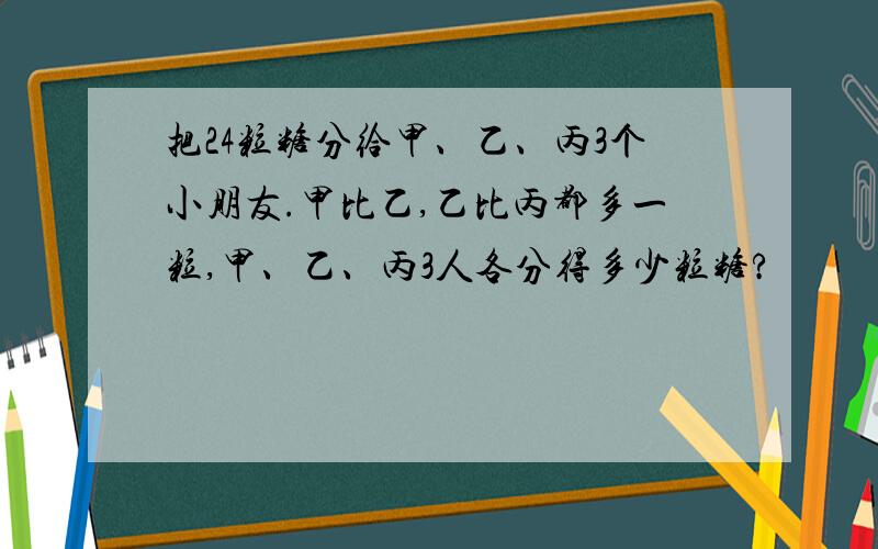 把24粒糖分给甲、乙、丙3个小朋友.甲比乙,乙比丙都多一粒,甲、乙、丙3人各分得多少粒糖?