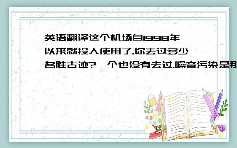 英语翻译这个机场自1998年以来就投入使用了.你去过多少名胜古迹?一个也没有去过.噪音污染是那儿最大的问题之一,许多人已