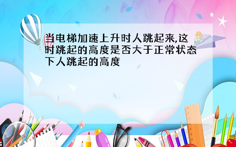 当电梯加速上升时人跳起来,这时跳起的高度是否大于正常状态下人跳起的高度