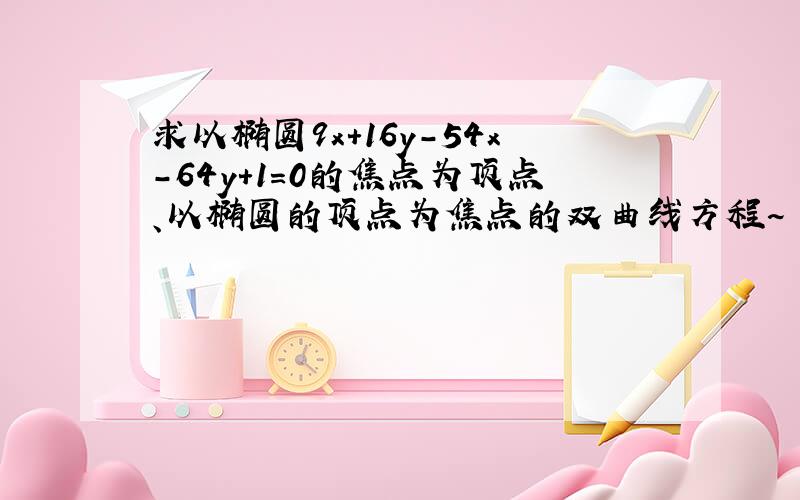 求以椭圆9x+16y-54x-64y+1=0的焦点为顶点、以椭圆的顶点为焦点的双曲线方程~