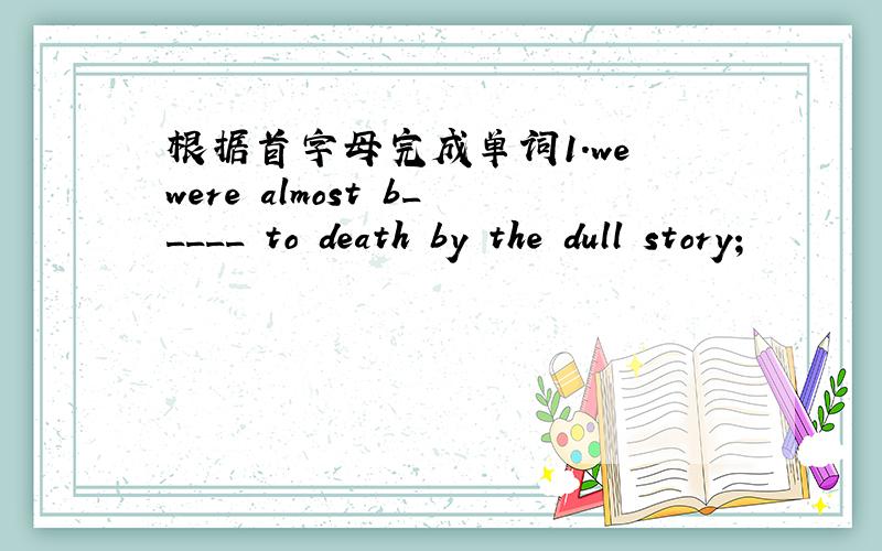 根据首字母完成单词1.we were almost b_____ to death by the dull story；