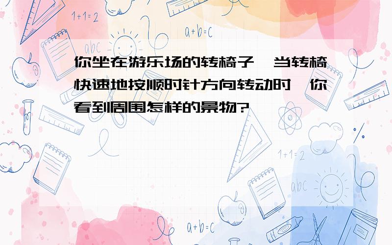 你坐在游乐场的转椅子,当转椅快速地按顺时针方向转动时,你看到周围怎样的景物?