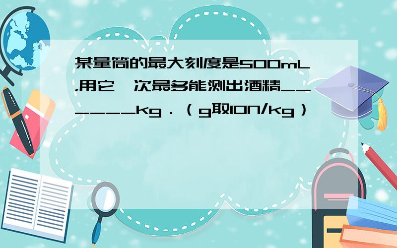 某量筒的最大刻度是500mL，用它一次最多能测出酒精______kg．（g取10N/kg）