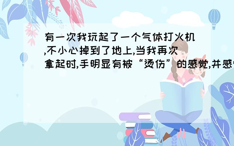 有一次我玩起了一个气体打火机,不小心掉到了地上,当我再次拿起时,手明显有被“烫伤”的感觉,并感觉到有大量气喷出来,原来是