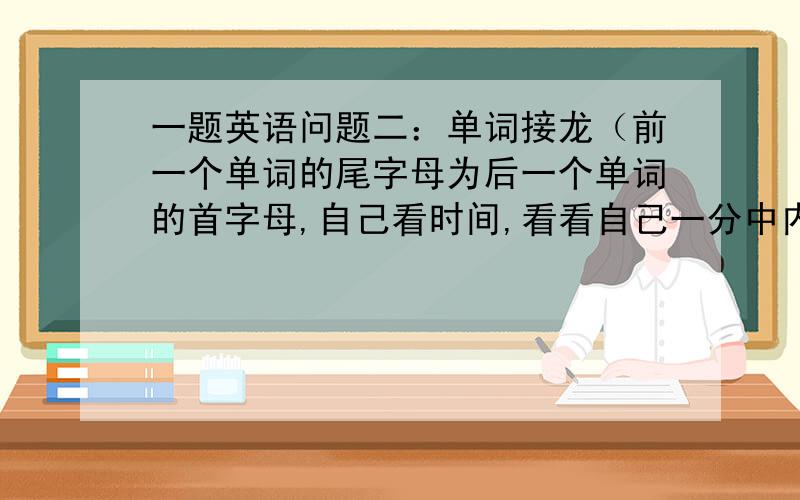 一题英语问题二：单词接龙（前一个单词的尾字母为后一个单词的首字母,自己看时间,看看自己一分中内能写出几个单词?找出下列各