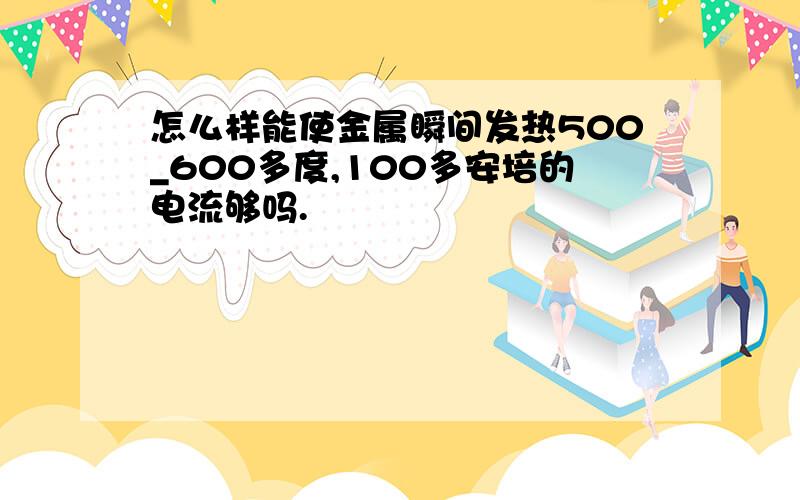 怎么样能使金属瞬间发热500_600多度,100多安培的电流够吗.