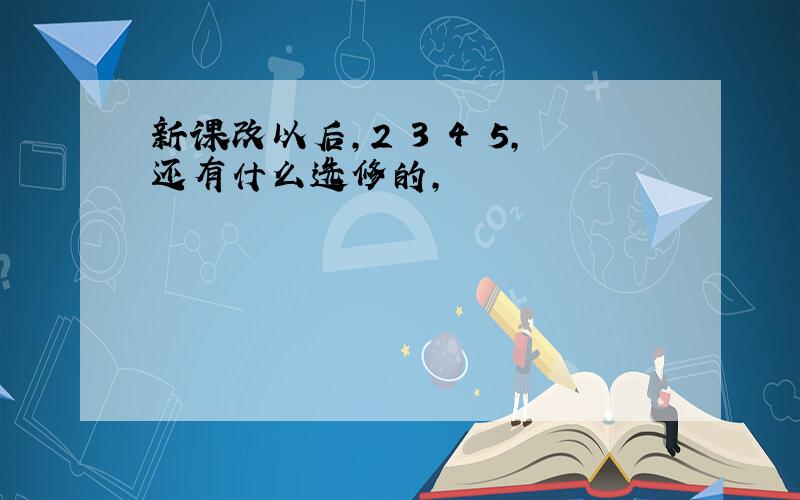 新课改以后,2 3 4 5,还有什么选修的,