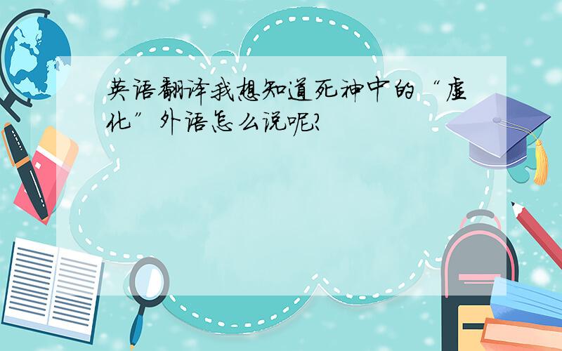 英语翻译我想知道死神中的“虚化”外语怎么说呢?