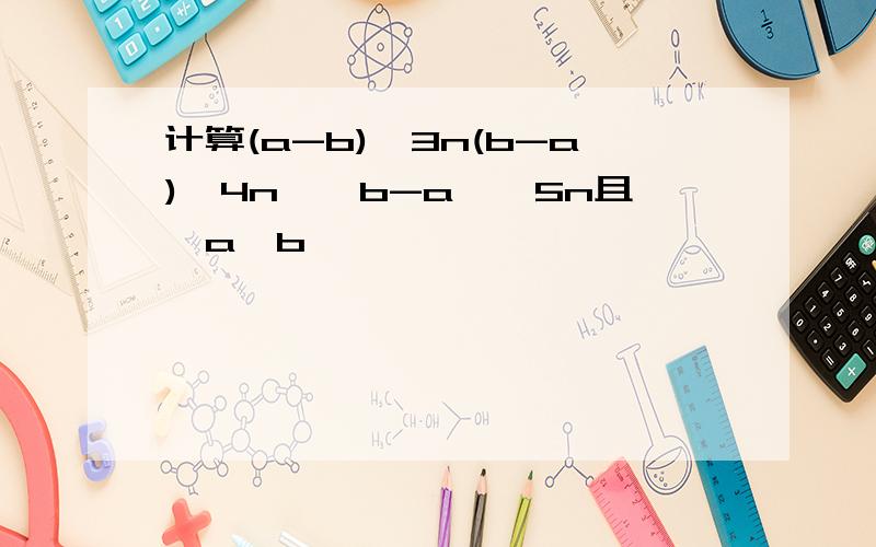 计算(a-b)^3n(b-a)^4n÷﹙b-a﹚^5n且﹙a≠b﹚