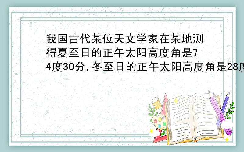 我国古代某位天文学家在某地测得夏至日的正午太阳高度角是74度30分,冬至日的正午太阳高度角是28度10分.