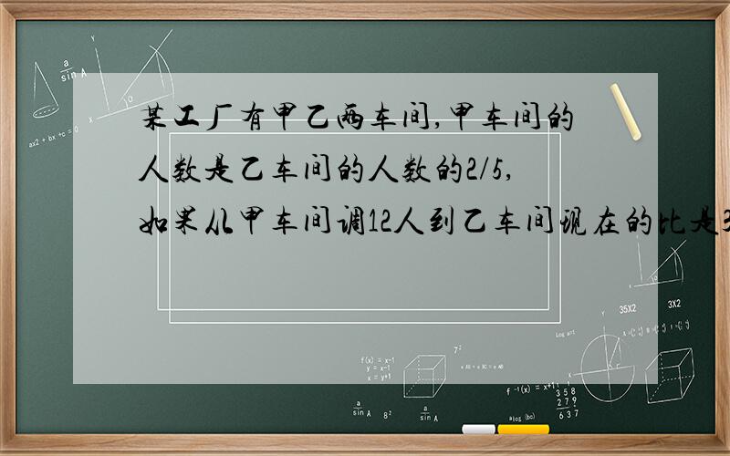 某工厂有甲乙两车间,甲车间的人数是乙车间的人数的2/5,如果从甲车间调12人到乙车间现在的比是3:5一共