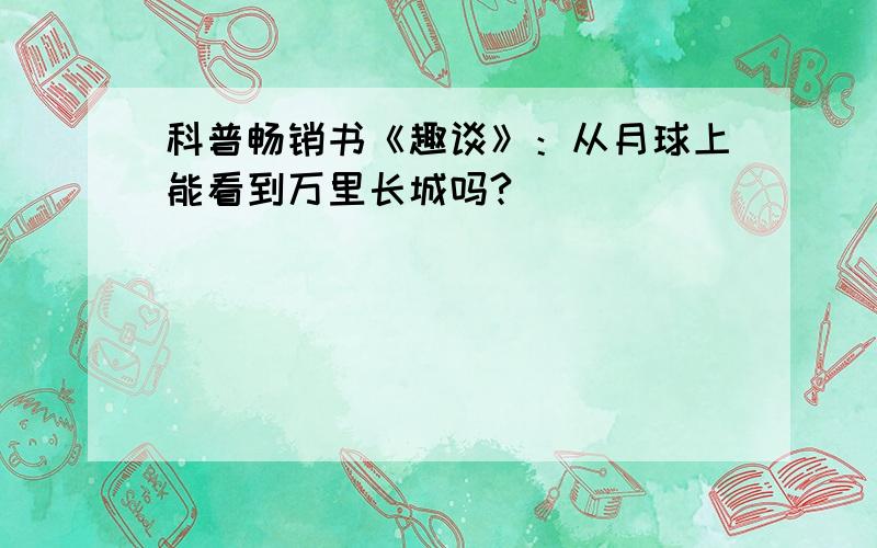 科普畅销书《趣谈》：从月球上能看到万里长城吗?