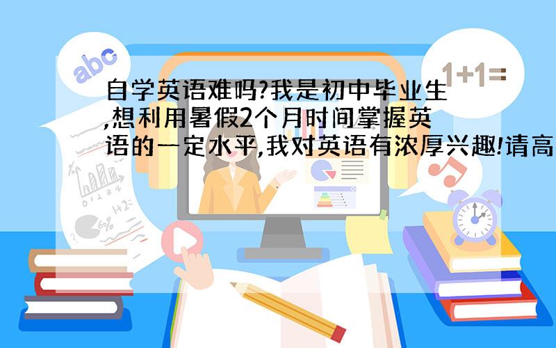 自学英语难吗?我是初中毕业生,想利用暑假2个月时间掌握英语的一定水平,我对英语有浓厚兴趣!请高手指导,先从什么入手,掌握