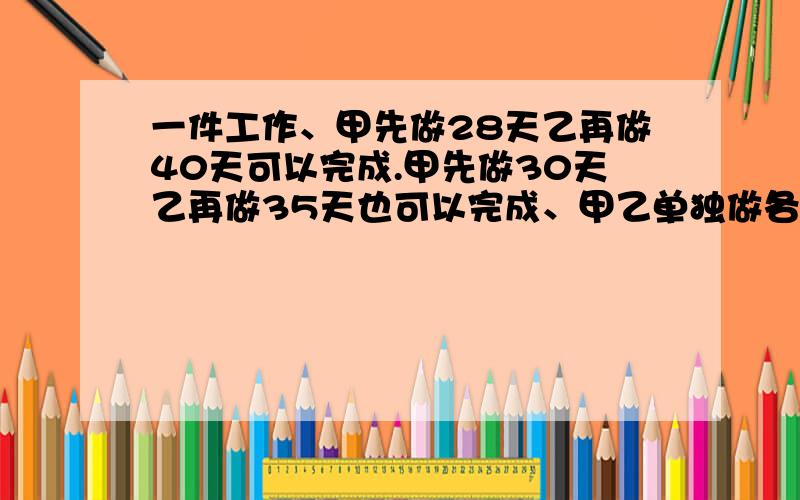 一件工作、甲先做28天乙再做40天可以完成.甲先做30天乙再做35天也可以完成、甲乙单独做各需多少天