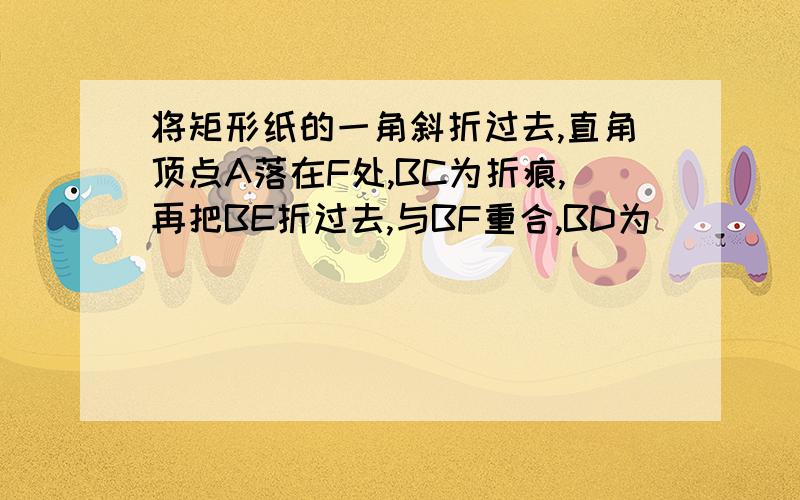 将矩形纸的一角斜折过去,直角顶点A落在F处,BC为折痕,再把BE折过去,与BF重合,BD为