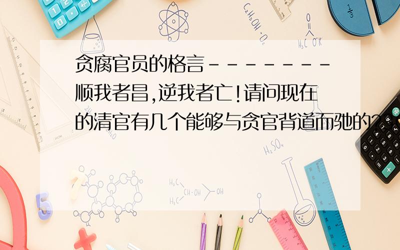 贪腐官员的格言-------顺我者昌,逆我者亡!请问现在的清官有几个能够与贪官背道而驰的?3Q