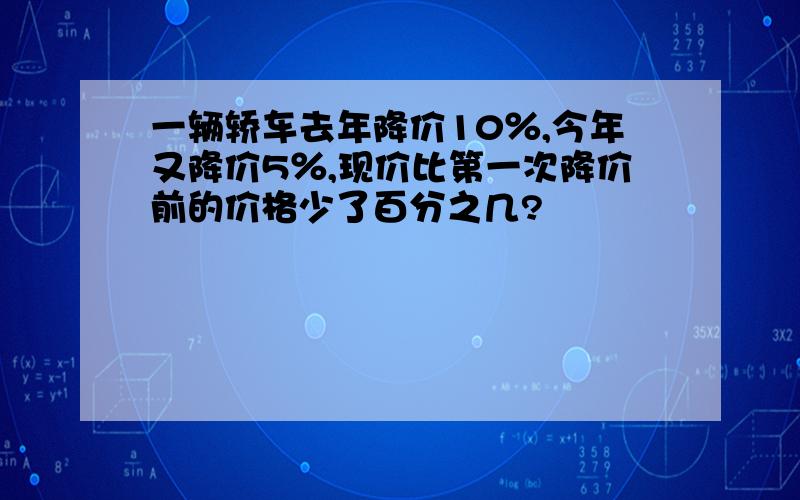 一辆轿车去年降价10％,今年又降价5％,现价比第一次降价前的价格少了百分之几?