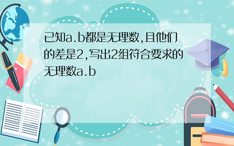 已知a.b都是无理数,且他们的差是2,写出2组符合要求的无理数a.b