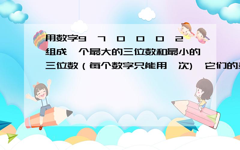 用数字9,7,0,0,0,2组成一个最大的三位数和最小的三位数（每个数字只能用一次),它们的差是多少?和是多少?