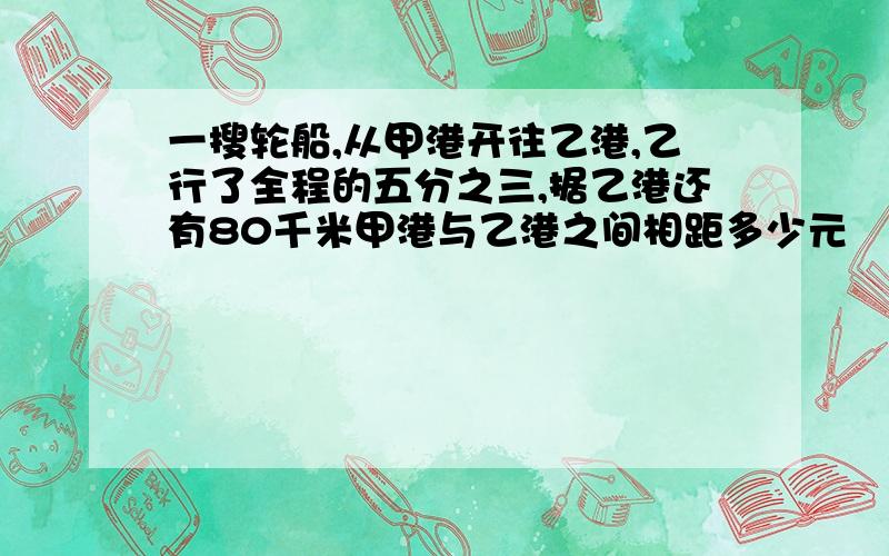 一搜轮船,从甲港开往乙港,乙行了全程的五分之三,据乙港还有80千米甲港与乙港之间相距多少元