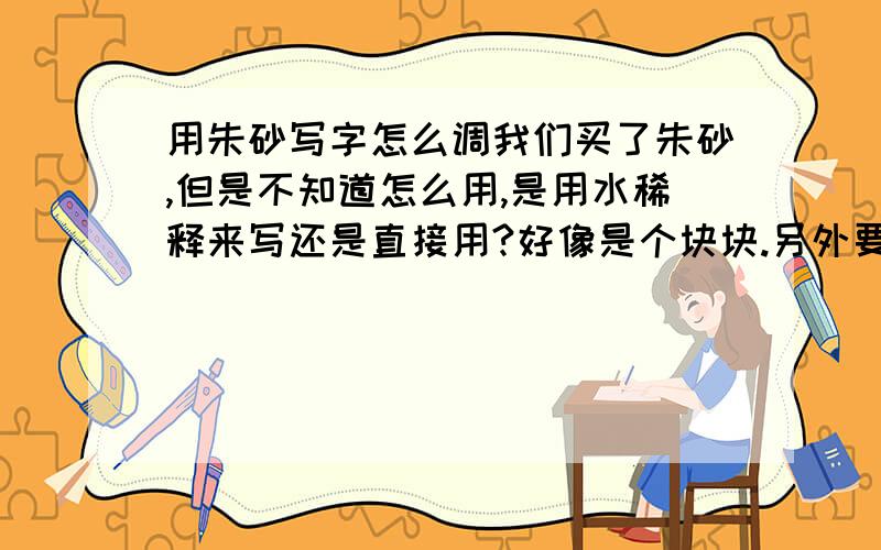 用朱砂写字怎么调我们买了朱砂,但是不知道怎么用,是用水稀释来写还是直接用?好像是个块块.另外要写到什么上面?是白纸还是其