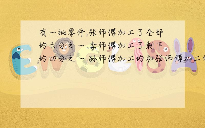 有一批零件,张师傅加工了全部的六分之一,李师傅加工了剩下的四分之一,孙师傅加工的和张师傅加工的比是3