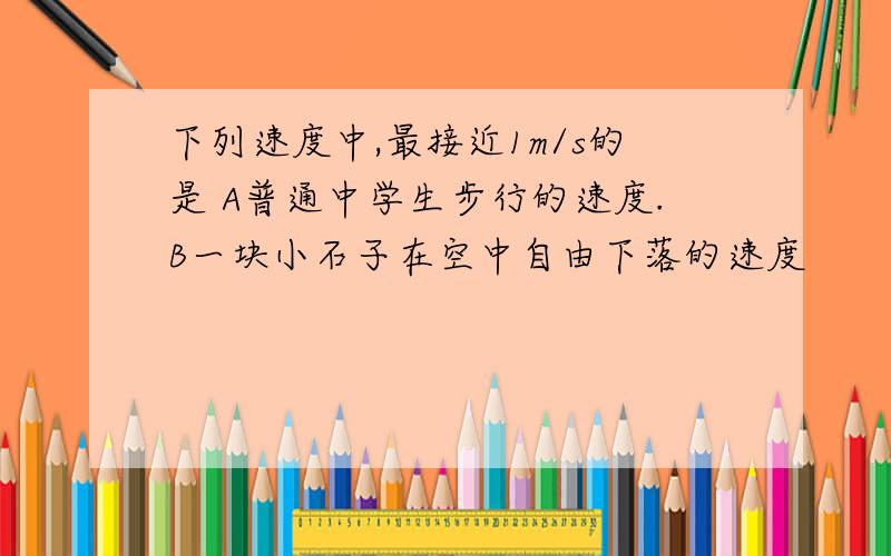 下列速度中,最接近1m/s的是 A普通中学生步行的速度.B一块小石子在空中自由下落的速度